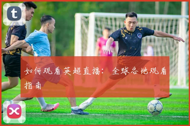 如何观看英超直播:全球各地观看指南