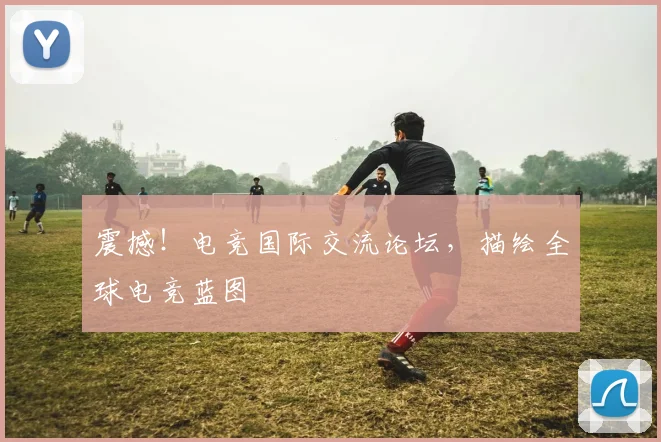 震撼！电竞国际交流论坛，描绘全球电竞蓝图