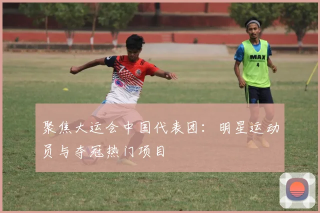聚焦大运会中国代表团:明星运动员与夺冠热门项目