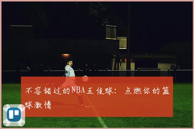 不容错过的NBA五佳球：点燃你的篮球激情