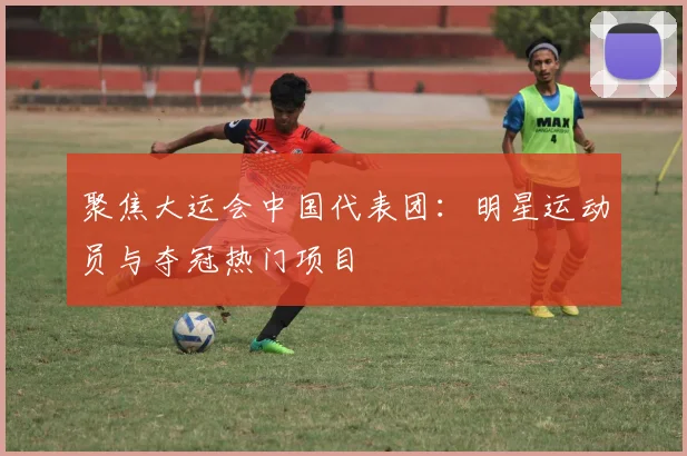 聚焦大运会中国代表团：明星运动员与夺冠热门项目