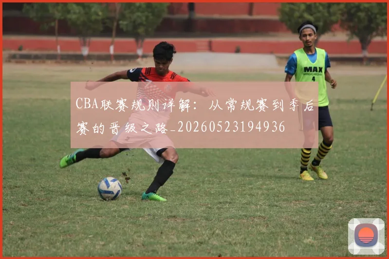 CBA联赛规则详解：从常规赛到季后赛的晋级之路_20260523194936
