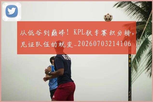从低谷到巅峰！KPL秋季赛积分榜，见证队伍的蜕变_20260703214106