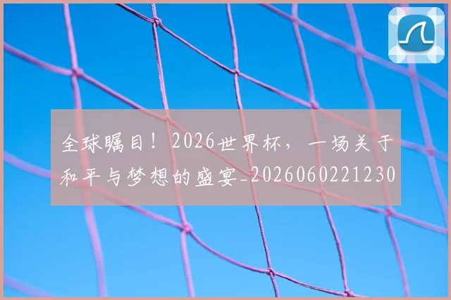 全球瞩目！2026世界杯，一场关于和平与梦想的盛宴_20260602212307_20260704171325