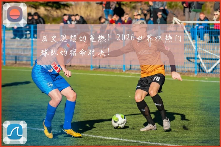 历史恩怨的重燃！2026世界杯热门球队的宿命对决！