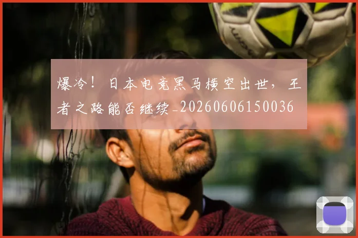 爆冷！日本电竞黑马横空出世，王者之路能否继续_20260606150036