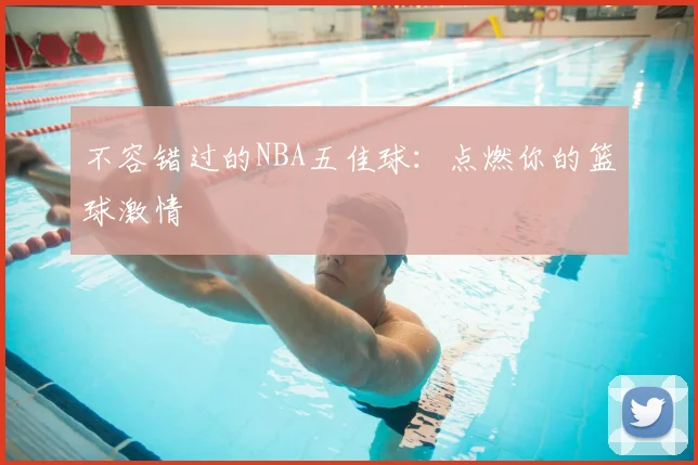 不容错过的NBA五佳球：点燃你的篮球激情